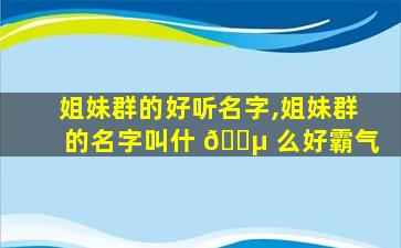姐妹群的好听名字,姐妹群的名字叫什 🐵 么好霸气